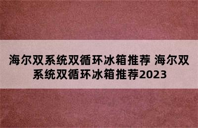 海尔双系统双循环冰箱推荐 海尔双系统双循环冰箱推荐2023